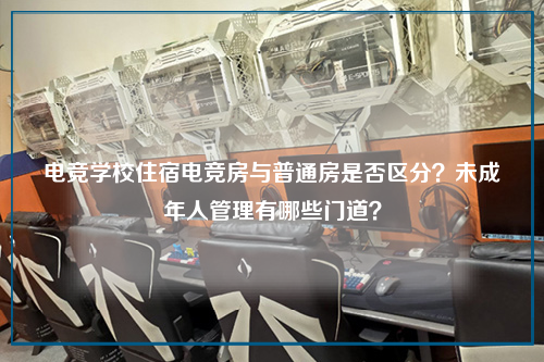 电竞学校住宿电竞房与普通房是否区分？未成年人管理有哪些门道？